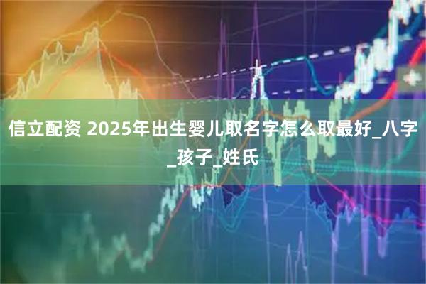 信立配资 2025年出生婴儿取名字怎么取最好_八字_孩子_姓氏