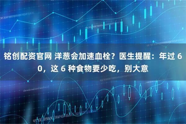 铭创配资官网 洋葱会加速血栓？医生提醒：年过 60，这 6 种食物要少吃，别大意