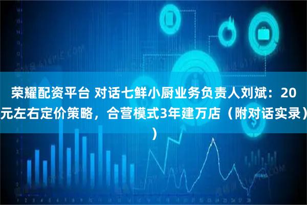 荣耀配资平台 对话七鲜小厨业务负责人刘斌：20元左右定价策略，合营模式3年建万店（附对话实录）