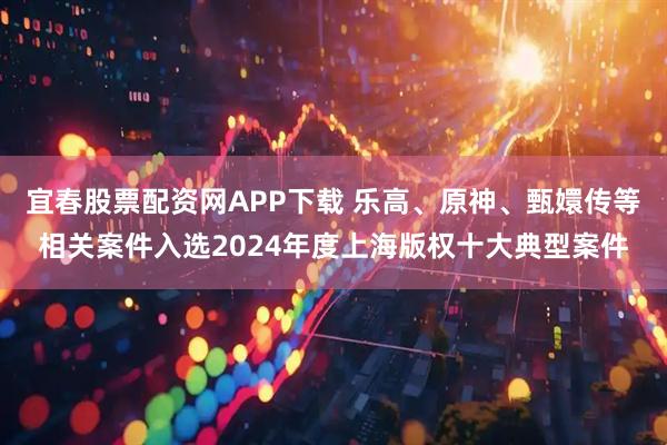 宜春股票配资网APP下载 乐高、原神、甄嬛传等相关案件入选2024年度上海版权十大典型案件