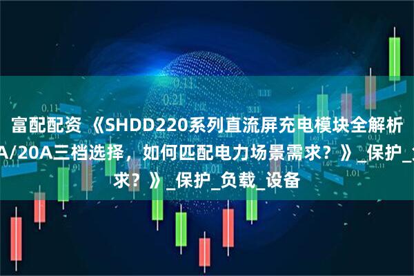 富配配资 《SHDD220系列直流屏充电模块全解析：5A/10A/20A三档选择，如何匹配电力场景需求？》_保护_负载_设备