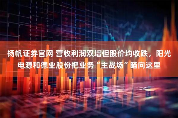 扬帆证券官网 营收利润双增但股价均收跌，阳光电源和德业股份把业务“主战场”瞄向这里