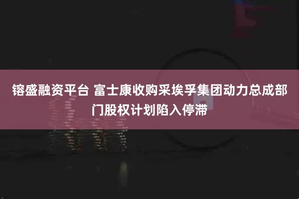 镕盛融资平台 富士康收购采埃孚集团动力总成部门股权计划陷入停滞