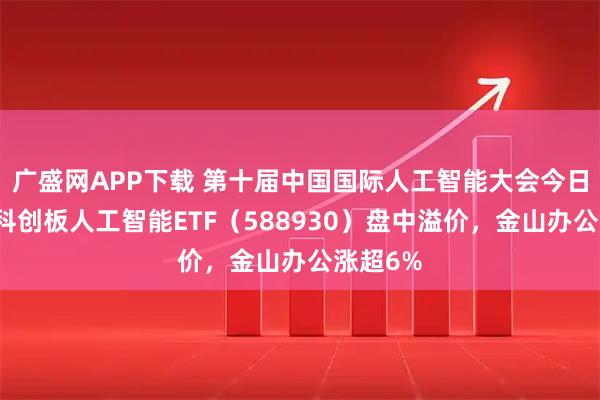 广盛网APP下载 第十届中国国际人工智能大会今日举办，科创板人工智能ETF（588930）盘中溢价，金山办公涨超6%