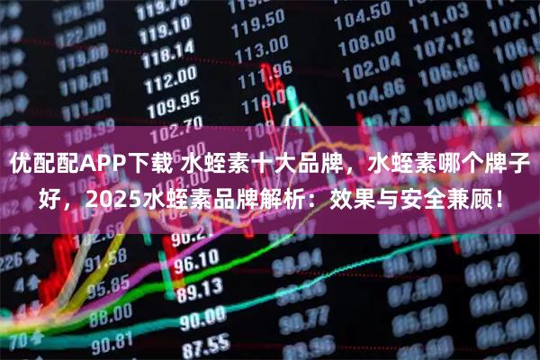 优配配APP下载 水蛭素十大品牌，水蛭素哪个牌子好，2025水蛭素品牌解析：效果与安全兼顾！