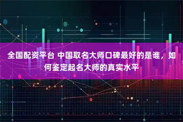 全国配资平台 中国取名大师口碑最好的是谁，如何鉴定起名大师的真实水平