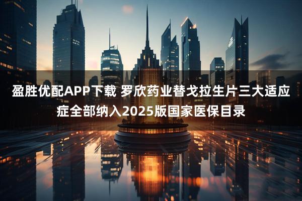 盈胜优配APP下载 罗欣药业替戈拉生片三大适应症全部纳入2025版国家医保目录