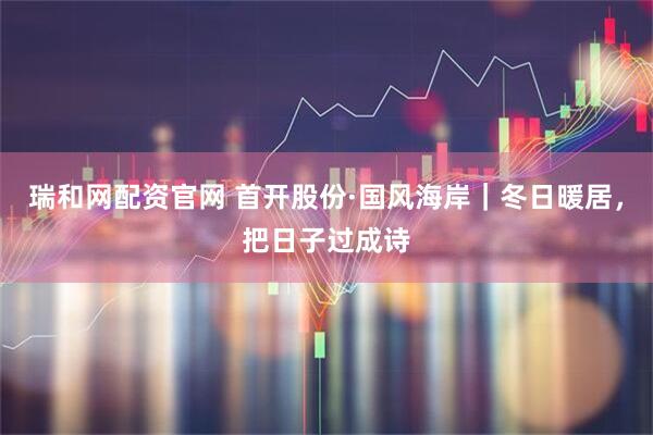 瑞和网配资官网 首开股份·国风海岸｜冬日暖居，把日子过成诗