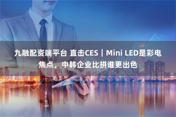 九融配资端平台 直击CES｜Mini LED是彩电焦点，中韩企业比拼谁更出色