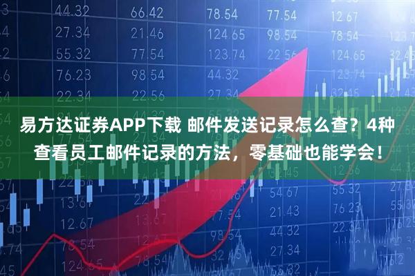 易方达证券APP下载 邮件发送记录怎么查？4种查看员工邮件记录的方法，零基础也能学会！