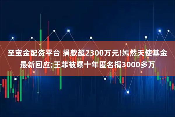 至宝金配资平台 捐款超2300万元!嫣然天使基金最新回应;王菲被曝十年匿名捐3000多万