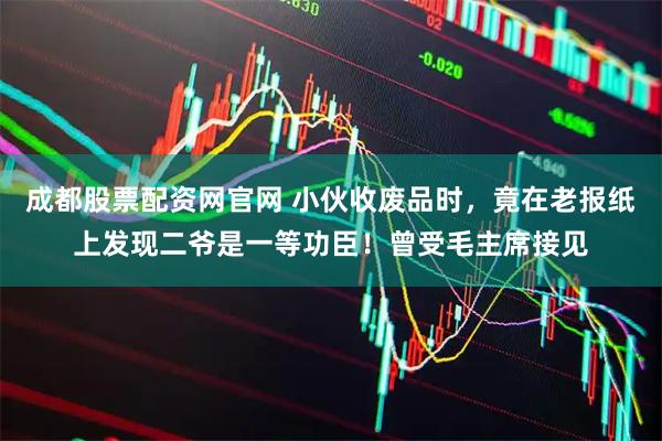 成都股票配资网官网 小伙收废品时，竟在老报纸上发现二爷是一等功臣！曾受毛主席接见