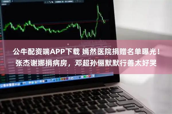 公牛配资端APP下载 嫣然医院捐赠名单曝光！张杰谢娜捐病房，邓超孙俪默默行善太好哭