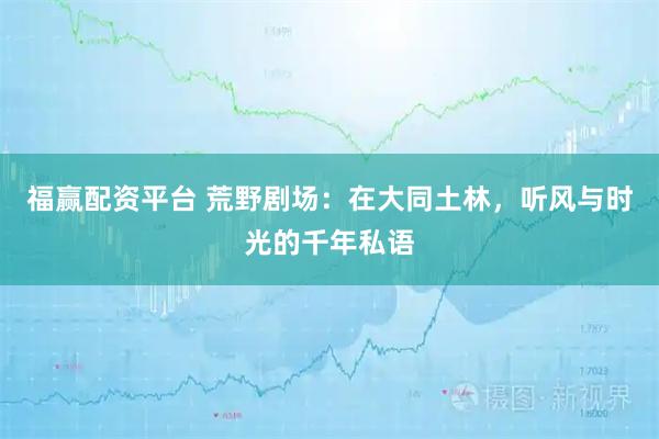 福赢配资平台 荒野剧场：在大同土林，听风与时光的千年私语