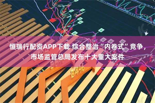 恒瑞行配资APP下载 综合整治“内卷式”竞争，市场监管总局发布十大重大案件
