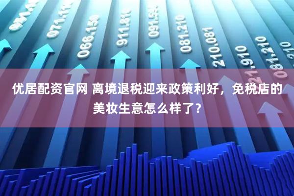 优居配资官网 离境退税迎来政策利好，免税店的美妆生意怎么样了？