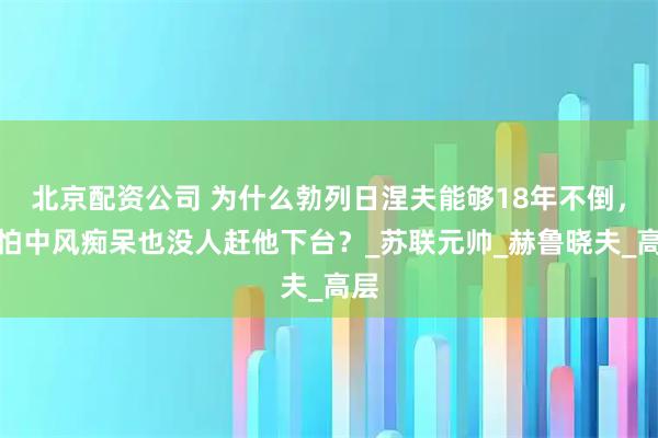 北京配资公司 为什么勃列日涅夫能够18年不倒，哪怕中风痴呆也没人赶他下台？_苏联元帅_赫鲁晓夫_高层