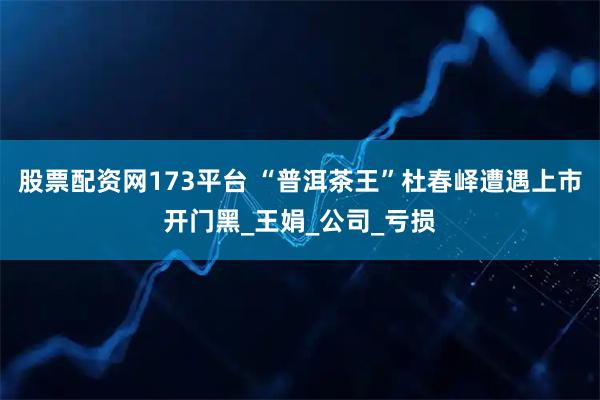 股票配资网173平台 “普洱茶王”杜春峄遭遇上市开门黑_王娟_公司_亏损