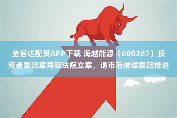金信达配资APP下载 海越能源（600387）投资者索赔案再获法院立案，退市后继续索赔推进