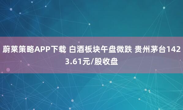 蔚莱策略APP下载 白酒板块午盘微跌 贵州茅台1423.61元/股收盘