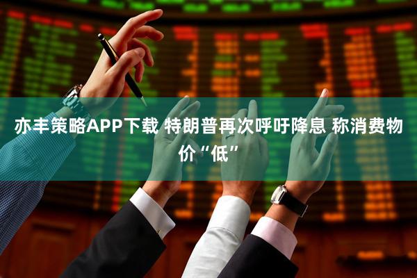 亦丰策略APP下载 特朗普再次呼吁降息 称消费物价“低”