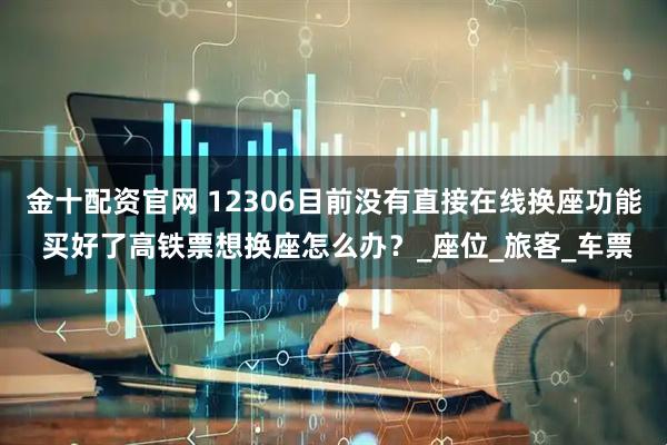 金十配资官网 12306目前没有直接在线换座功能 买好了高铁票想换座怎么办？_座位_旅客_车票