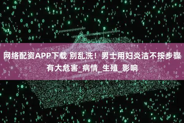 网络配资APP下载 别乱洗！男士用妇炎洁不按步骤有大危害_病情_生殖_影响