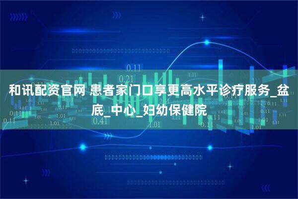 和讯配资官网 患者家门口享更高水平诊疗服务_盆底_中心_妇幼保健院