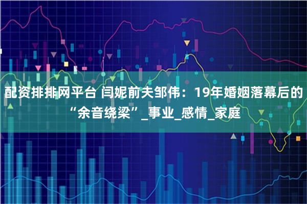 配资排排网平台 闫妮前夫邹伟：19年婚姻落幕后的“余音绕梁”_事业_感情_家庭