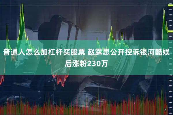 普通人怎么加杠杆买股票 赵露思公开控诉银河酷娱后涨粉230万