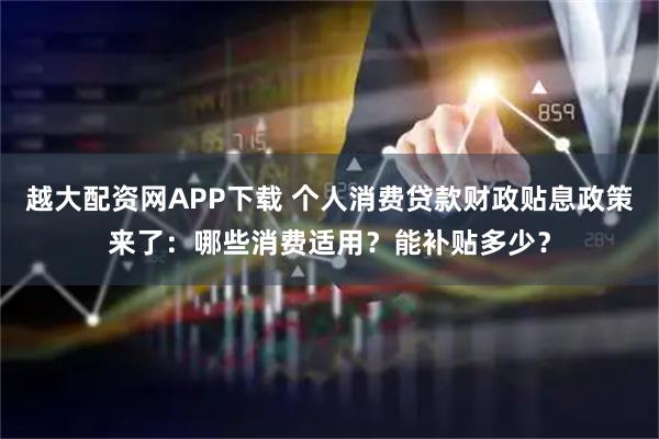 越大配资网APP下载 个人消费贷款财政贴息政策来了：哪些消费适用？能补贴多少？
