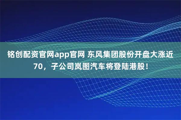 铭创配资官网app官网 东风集团股份开盘大涨近70，子公司岚图汽车将登陆港股！