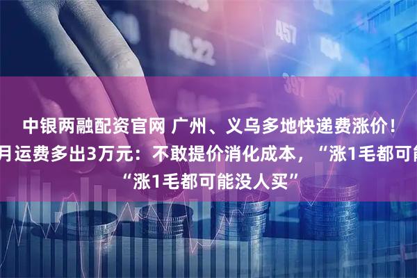 中银两融配资官网 广州、义乌多地快递费涨价！有电商每月运费多出3万元：不敢提价消化成本，“涨1毛都可能没人买”