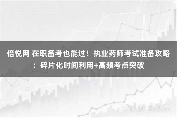 倍悦网 在职备考也能过！执业药师考试准备攻略：碎片化时间利用+高频考点突破